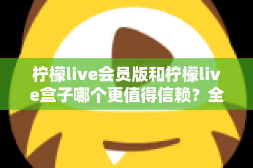 柠檬live会员版和柠檬live盒子哪个更值得信赖？全方位深度对比评测，帮你选对不踩坑