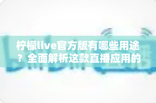 柠檬live官方版有哪些用途？全面解析这款直播应用的核心功能与使用价值