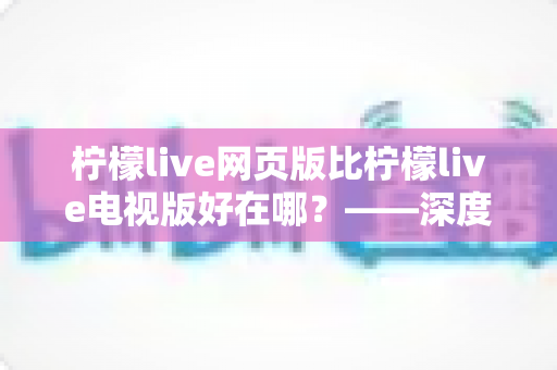 柠檬live网页版比柠檬live电视版好在哪?——深度解析网页版五大核心优势与实用选择指南 柠檬live网页版比柠檬live电视版好在哪?——深度解析网页版五大核心优势与实用选择指南
