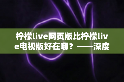 柠檬live网页版比柠檬live电视版好在哪？——深度解析网页版五大核心优势与实用选择指南