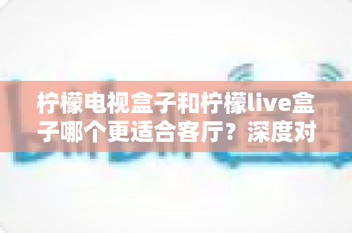 柠檬电视盒子和柠檬live盒子哪个更适合客厅?深度对比帮你选对家庭观影设备 柠檬电视盒子和柠檬live盒子哪个更适合客厅?深度对比帮你选对家庭观影设备