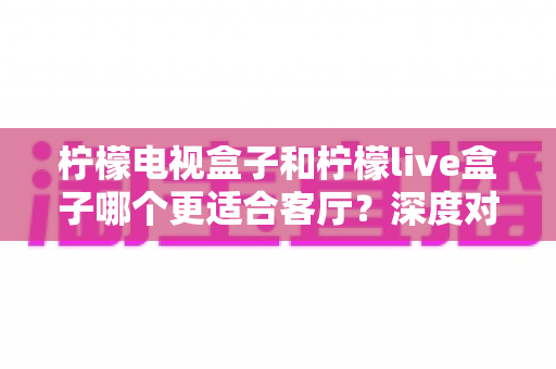 柠檬电视盒子和柠檬live盒子哪个更适合客厅?深度对比帮你选对家庭观影设备 柠檬电视盒子和柠檬live盒子哪个更适合客厅?深度对比帮你选对家庭观影设备