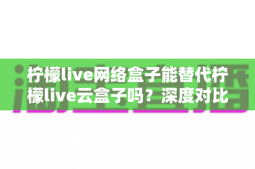 柠檬live网络盒子能替代柠檬live云盒子吗?深度对比解析与选购指南 柠檬live网络盒子能替代柠檬live云盒子吗?深度对比解析与选购指南