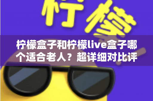 柠檬盒子和柠檬live盒子哪个适合老人?超详细对比评测与实用选购指南 柠檬盒子和柠檬live盒子哪个适合老人?超详细对比评测与实用选购指南