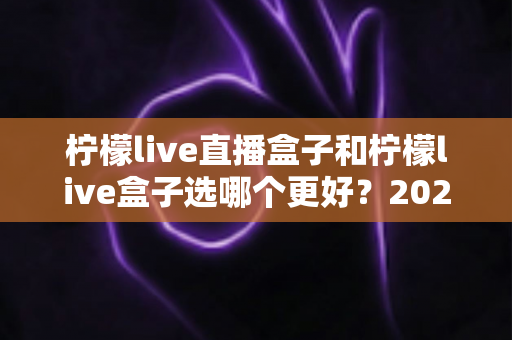 柠檬live直播盒子和柠檬live盒子选哪个更好？2024最新选购攻略与全方位对比解析