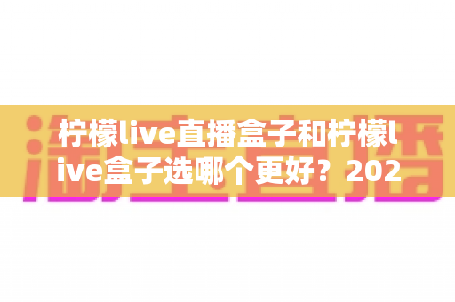 柠檬live直播盒子和柠檬live盒子选哪个更好？2024最新选购攻略与全方位对比解析