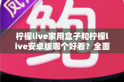 柠檬live家用盒子和柠檬live安卓版哪个好看?全面对比两大版本视觉体验的深度解析 柠檬live家用盒子和柠檬live安卓版哪个好看?全面对比两大版本视觉体验的深度解析