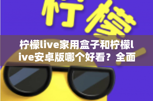 柠檬live家用盒子和柠檬live安卓版哪个好看?全面对比两大版本视觉体验的深度解析 柠檬live家用盒子和柠檬live安卓版哪个好看?全面对比两大版本视觉体验的深度解析