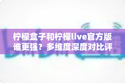 柠檬盒子和柠檬live官方版谁更强?多维度深度对比评测,帮你选出更适合的那一款 柠檬盒子和柠檬live官方版谁更强?多维度深度对比评测,帮你选出更适合的那一款