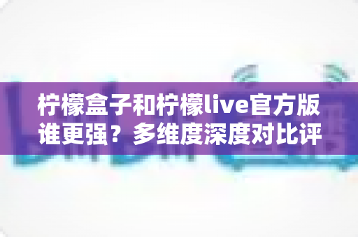 柠檬盒子和柠檬live官方版谁更强？多维度深度对比评测，帮你选出更适合的那一款
