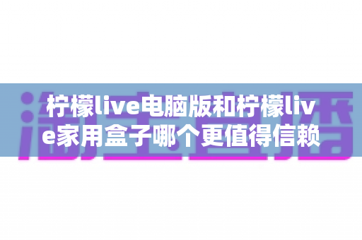 柠檬live电脑版和柠檬live家用盒子哪个更值得信赖？深度对比与选购全指南