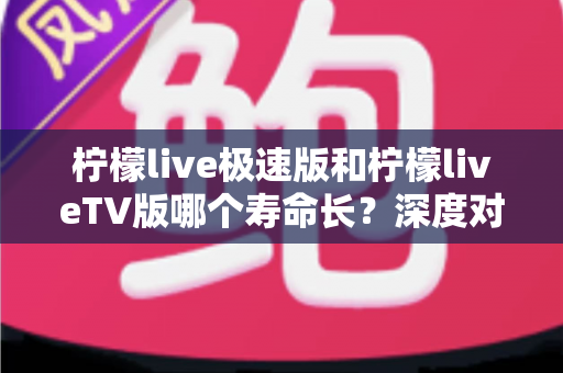 柠檬live极速版和柠檬liveTV版哪个寿命长?深度对比分析与使用建议全解析 柠檬live极速版和柠檬liveTV版哪个寿命长?深度对比分析与使用建议全解析
