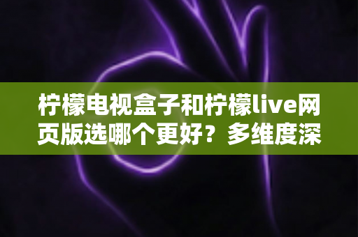 柠檬电视盒子和柠檬live网页版选哪个更好?多维度深度对比评测与实用选购指南 柠檬电视盒子和柠檬live网页版选哪个更好?多维度深度对比评测与实用选购指南