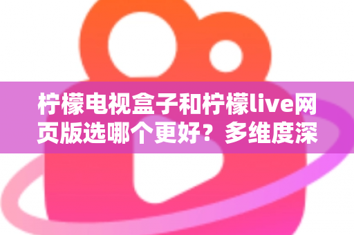 柠檬电视盒子和柠檬live网页版选哪个更好?多维度深度对比评测与实用选购指南 柠檬电视盒子和柠檬live网页版选哪个更好?多维度深度对比评测与实用选购指南