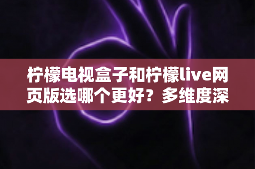 柠檬电视盒子和柠檬live网页版选哪个更好？多维度深度对比评测与实用选购指南
