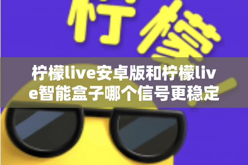 柠檬live安卓版和柠檬live智能盒子哪个信号更稳定？全面对比网络、硬件与使用场景，助您选出更流畅的观影方案