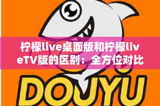柠檬live桌面版和柠檬liveTV版的区别：全方位对比解析，帮你选对版本