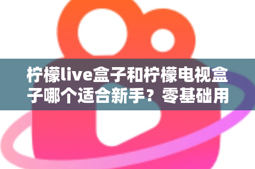 柠檬live盒子和柠檬电视盒子哪个适合新手？零基础用户选购指南与深度对比解析