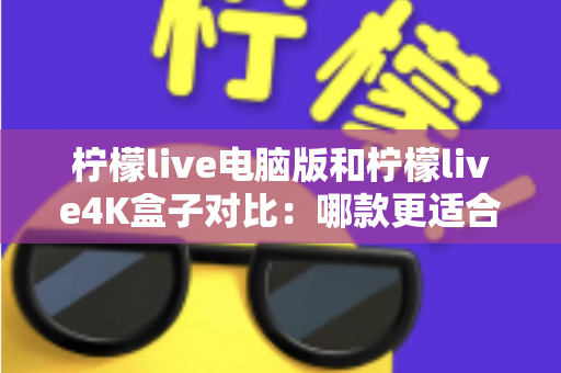 柠檬live电脑版和柠檬live4K盒子对比：哪款更适合你的观影需求？一文看懂两大版本核心差异