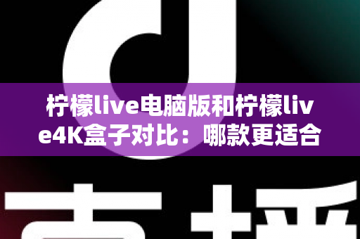 柠檬live电脑版和柠檬live4K盒子对比：哪款更适合你的观影需求？一文看懂两大版本核心差异