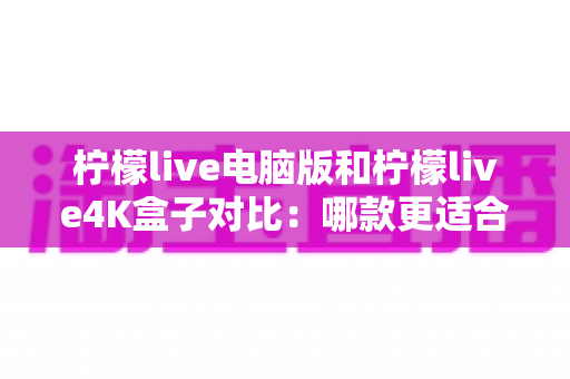 柠檬live电脑版和柠檬live4K盒子对比：哪款更适合你的观影需求？一文看懂两大版本核心差异