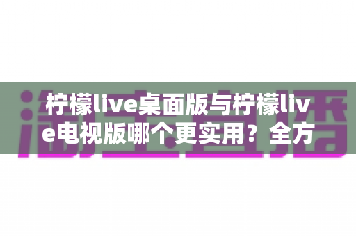 柠檬live桌面版与柠檬live电视版哪个更实用?全方位深度对比评测指南 柠檬live桌面版与柠檬live电视版哪个更实用?全方位深度对比评测指南