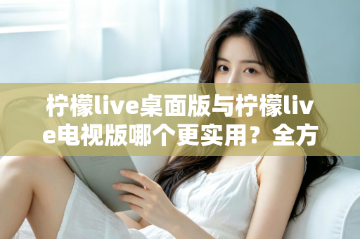 柠檬live桌面版与柠檬live电视版哪个更实用？全方位深度对比评测指南