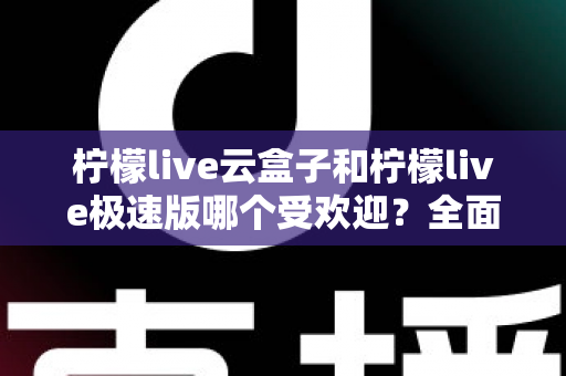 柠檬live云盒子和柠檬live极速版哪个受欢迎？全面对比评测帮你找到最适合的版本