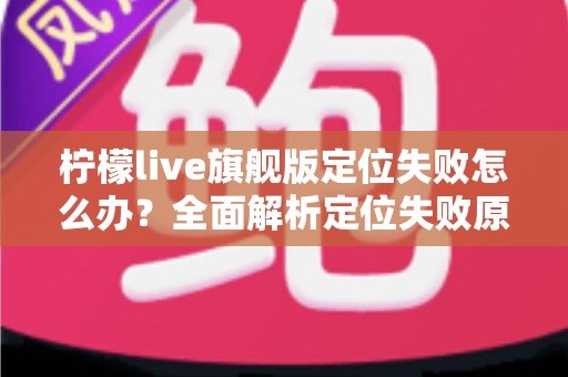 柠檬live旗舰版定位失败怎么办？全面解析定位失败原因与高效解决方法大全