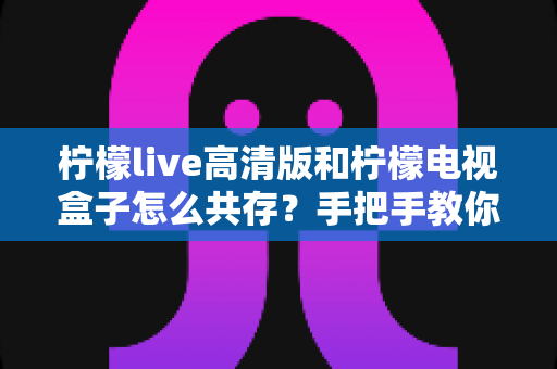 柠檬live高清版和柠檬电视盒子怎么共存?手把手教你实现双应用流畅运行全攻略 柠檬live高清版和柠檬电视盒子怎么共存?手把手教你实现双应用流畅运行全攻略