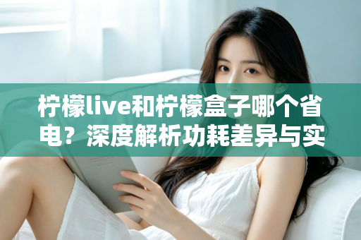 柠檬live和柠檬盒子哪个省电？深度解析功耗差异与实用省电指南