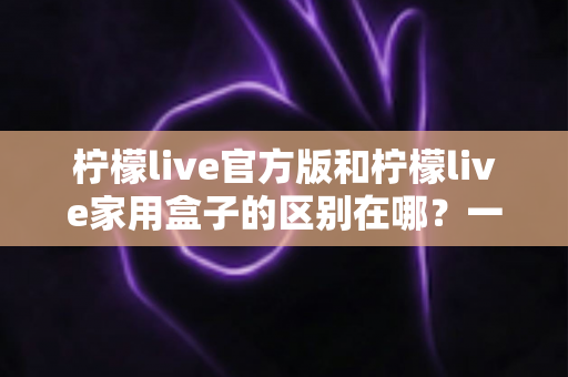 柠檬live官方版和柠檬live家用盒子的区别在哪?一文读懂两大版本差异与选购指南 柠檬live官方版和柠檬live家用盒子的区别在哪?一文读懂两大版本差异与选购指南