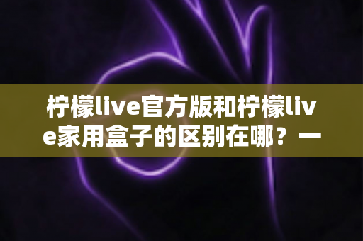柠檬live官方版和柠檬live家用盒子的区别在哪?一文读懂两大版本差异与选购指南 柠檬live官方版和柠檬live家用盒子的区别在哪?一文读懂两大版本差异与选购指南