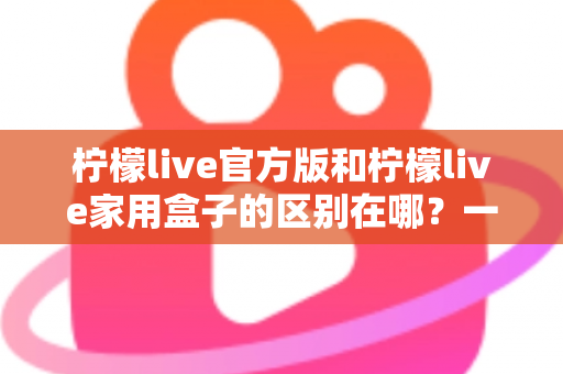 柠檬live官方版和柠檬live家用盒子的区别在哪？一文读懂两大版本差异与选购指南