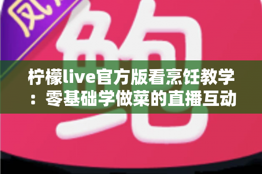 柠檬live官方版看烹饪教学:零基础学做菜的直播互动全新体验指南 柠檬live官方版看烹饪教学:零基础学做菜的直播互动全新体验指南