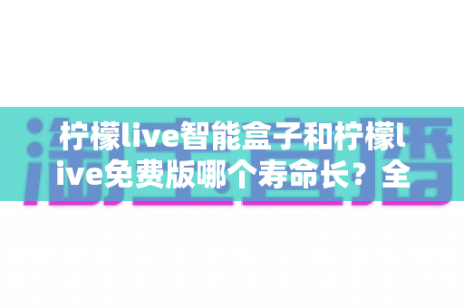 柠檬live智能盒子和柠檬live免费版哪个寿命长?全面解析使用寿命差异与选购建议 柠檬live智能盒子和柠檬live免费版哪个寿命长?全面解析使用寿命差异与选购建议