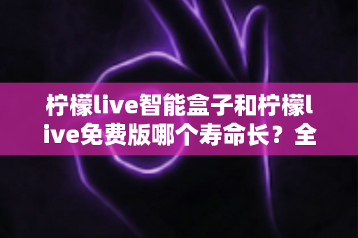 柠檬live智能盒子和柠檬live免费版哪个寿命长?全面解析使用寿命差异与选购建议 柠檬live智能盒子和柠檬live免费版哪个寿命长?全面解析使用寿命差异与选购建议