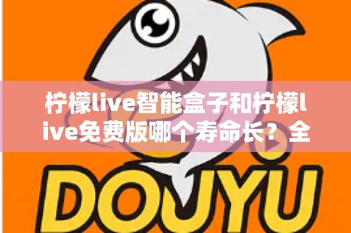 柠檬live智能盒子和柠檬live免费版哪个寿命长？全面解析使用寿命差异与选购建议