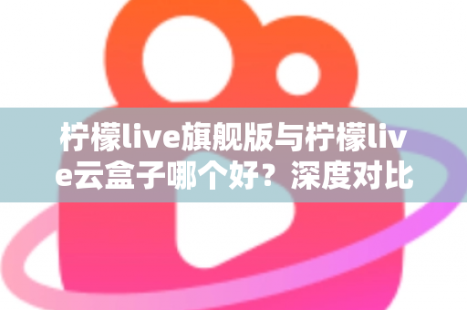 柠檬live旗舰版与柠檬live云盒子哪个好？深度对比测评帮你一步选对不踩坑