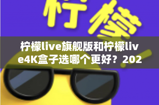柠檬live旗舰版和柠檬live4K盒子选哪个更好？2025年最全选购指南帮你一次搞懂