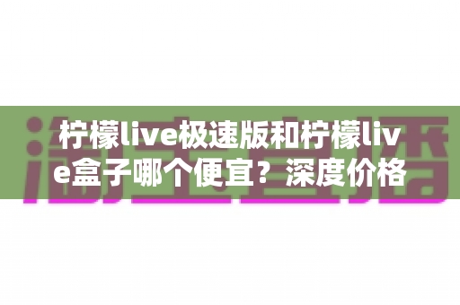 柠檬live极速版和柠檬live盒子哪个便宜？深度价格对比与省钱选购全攻略