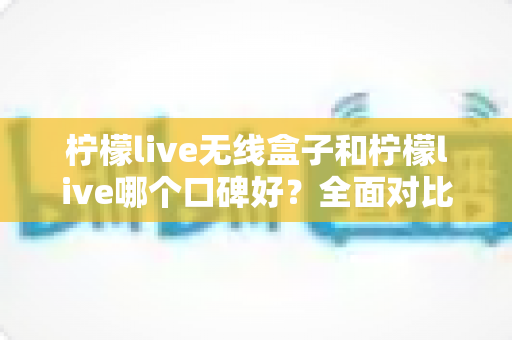 柠檬live无线盒子和柠檬live哪个口碑好？全面对比分析助你选对直播唱歌设备