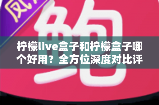 柠檬live盒子和柠檬盒子哪个好用？全方位深度对比评测帮你做出正确选择