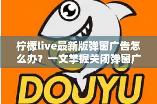 柠檬live最新版弹窗广告怎么办？一文掌握关闭弹窗广告的实用方法与防护技巧
