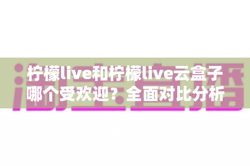 柠檬live和柠檬live云盒子哪个受欢迎？全面对比分析帮你找到最佳选择