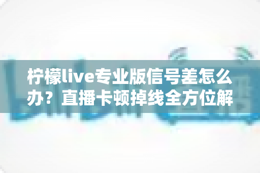 柠檬live专业版信号差怎么办？直播卡顿掉线全方位解决方案指南