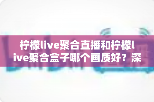 柠檬live聚合直播和柠檬live聚合盒子哪个画质好?深度画质对比与选购全攻略 柠檬live聚合直播和柠檬live聚合盒子哪个画质好?深度画质对比与选购全攻略