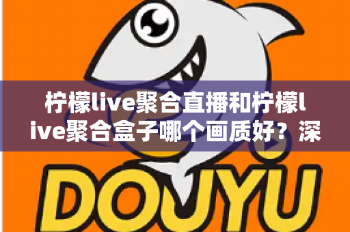 柠檬live聚合直播和柠檬live聚合盒子哪个画质好？深度画质对比与选购全攻略