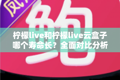 柠檬live和柠檬live云盒子哪个寿命长？全面对比分析与使用维护指南