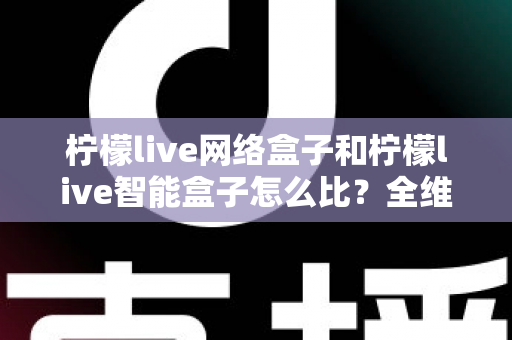 柠檬live网络盒子和柠檬live智能盒子怎么比？全维度选购指南与深度解析帮你一次看懂